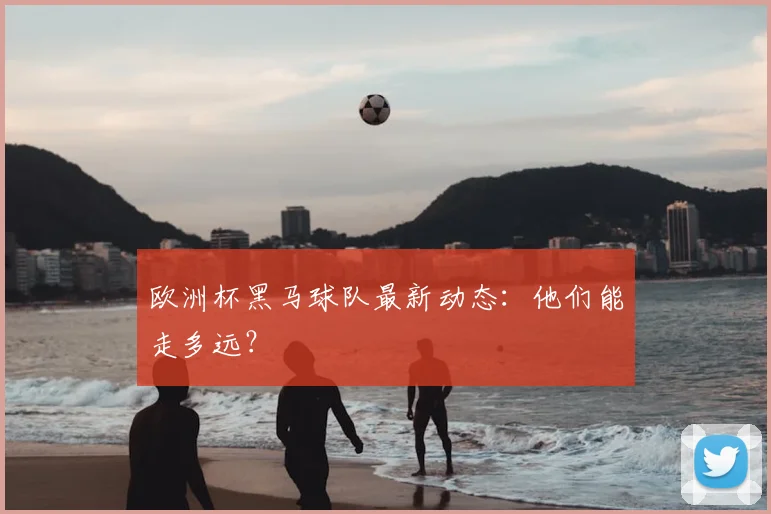 欧洲杯黑马球队最新动态：他们能走多远？