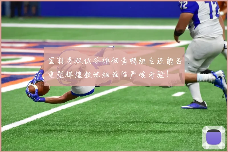 国羽男双低谷徘徊黄鸭组合还能否重塑辉煌教练组面临严峻考验！