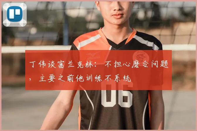 丁伟谈富兰克林:不担心磨合问题,主要之前他训练不系统