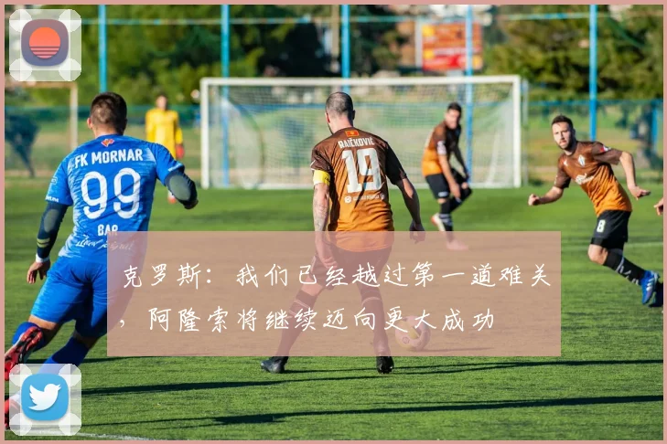 克罗斯:我们已经越过第一道难关,阿隆索将继续迈向更大成功