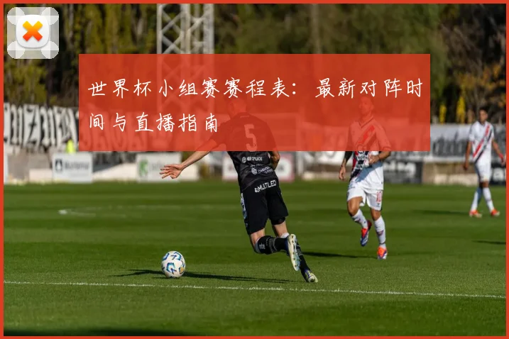 世界杯小组赛赛程表:最新对阵时间与直播指南