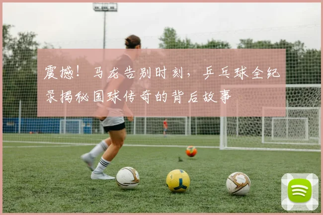 震撼!马龙告别时刻,乒乓球全纪录揭秘国球传奇的背后故事