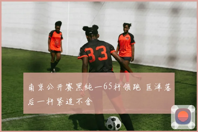 南京公开赛黑纯一65杆领跑 匡洋落后一杆紧追不舍