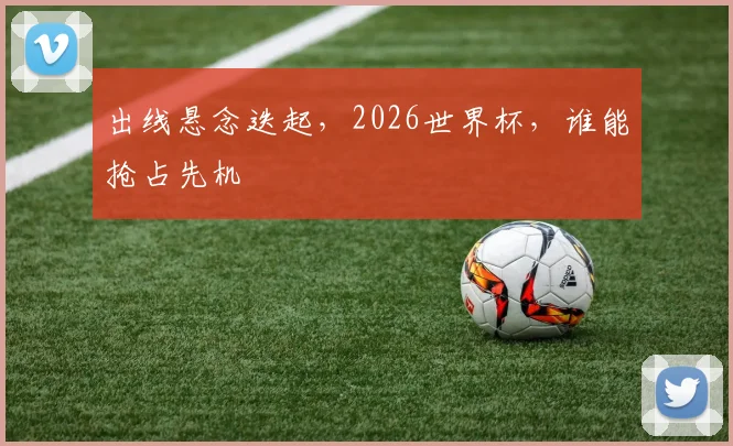 出线悬念迭起,2026世界杯,谁能抢占先机