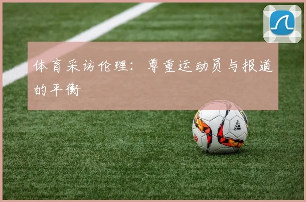 体育采访伦理:尊重运动员与报道的平衡