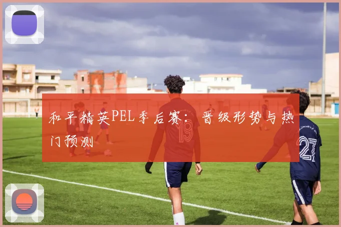 和平精英PEL季后赛：晋级形势与热门预测