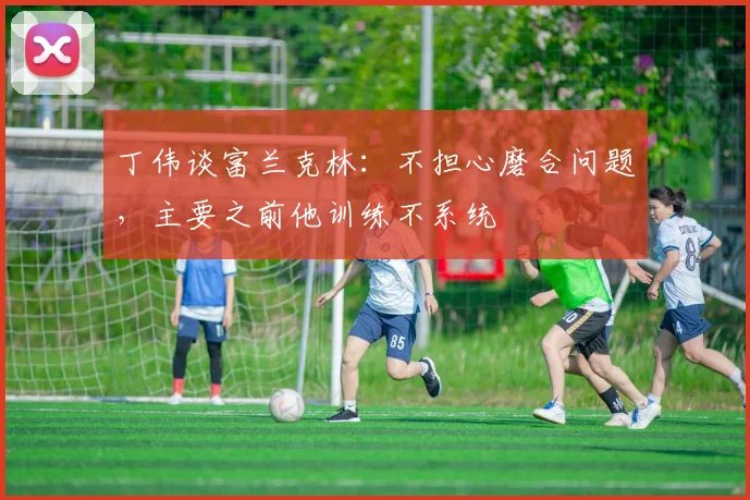 丁伟谈富兰克林:不担心磨合问题,主要之前他训练不系统