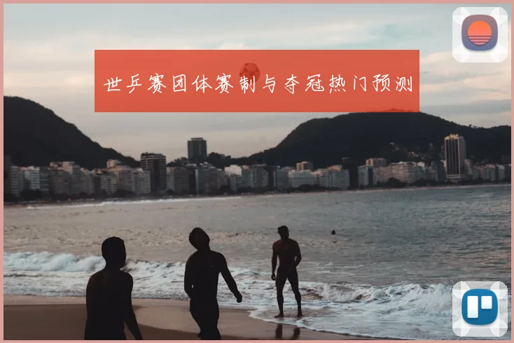 世乒赛团体赛制与夺冠热门预测