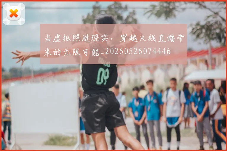 当虚拟照进现实，穿越火线直播带来的无限可能_20260526074446
