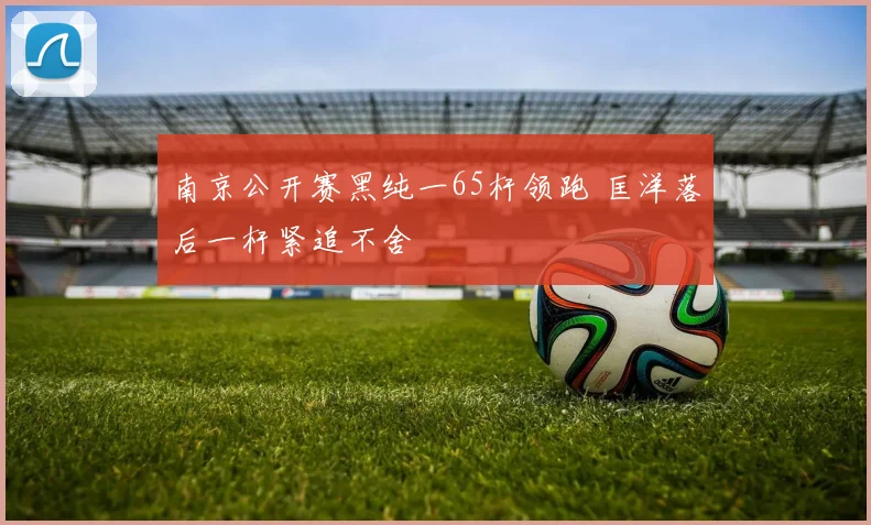 南京公开赛黑纯一65杆领跑 匡洋落后一杆紧追不舍
