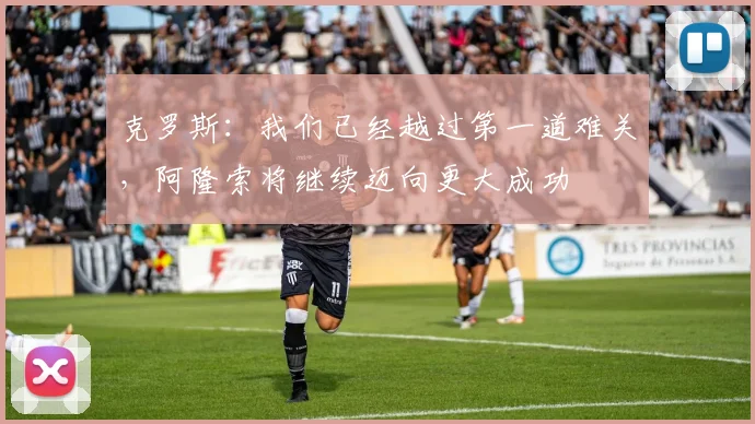 克罗斯:我们已经越过第一道难关,阿隆索将继续迈向更大成功