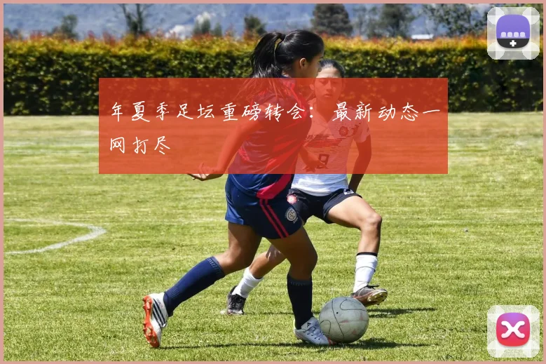 年夏季足坛重磅转会:最新动态一网打尽