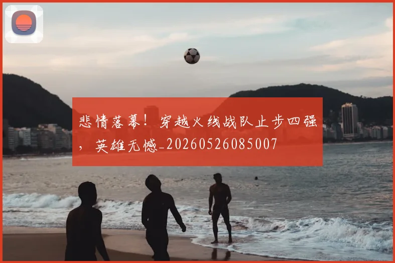 悲情落幕！穿越火线战队止步四强，英雄无憾_20260526085007