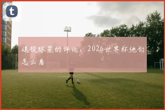 退役球星的评论,2026世界杯他们怎么看