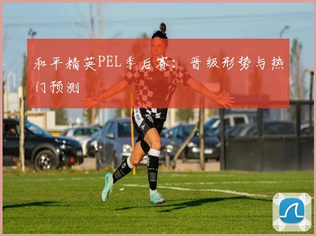 和平精英PEL季后赛:晋级形势与热门预测